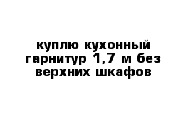 куплю кухонный гарнитур 1,7 м без верхних шкафов